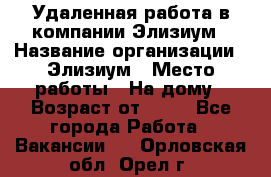 Удаленная работа в компании Элизиум › Название организации ­ Элизиум › Место работы ­ На дому › Возраст от ­ 16 - Все города Работа » Вакансии   . Орловская обл.,Орел г.